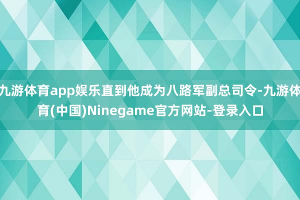 九游体育app娱乐直到他成为八路军副总司令-九游体育(中国)Ninegame官方网站-登录入口