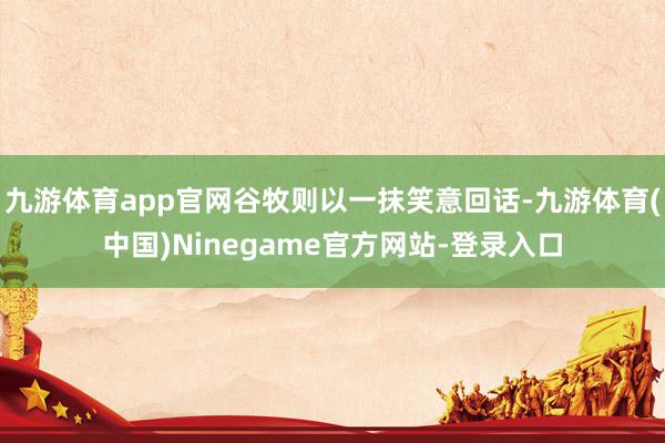 九游体育app官网谷牧则以一抹笑意回话-九游体育(中国)Ninegame官方网站-登录入口