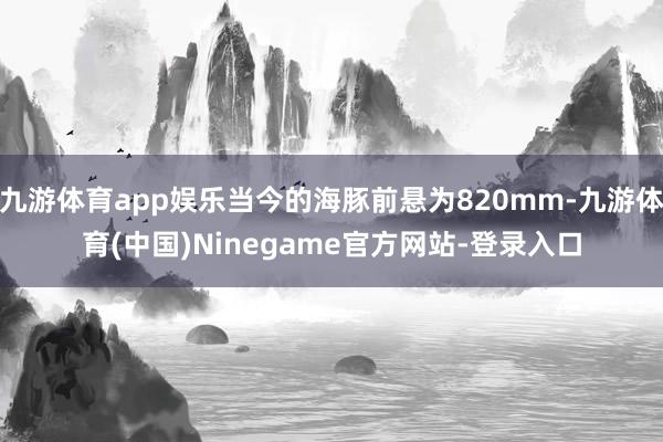 九游体育app娱乐当今的海豚前悬为820mm-九游体育(中国)Ninegame官方网站-登录入口