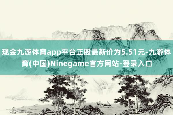 现金九游体育app平台正股最新价为5.51元-九游体育(中国)Ninegame官方网站-登录入口