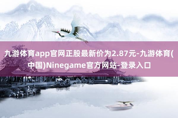 九游体育app官网正股最新价为2.87元-九游体育(中国)Ninegame官方网站-登录入口