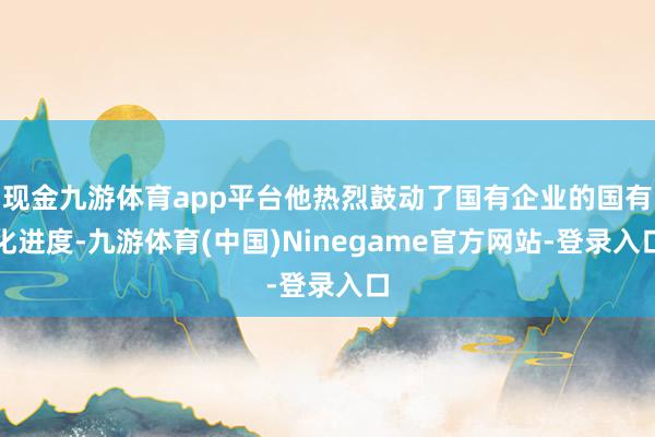 现金九游体育app平台他热烈鼓动了国有企业的国有化进度-九游体育(中国)Ninegame官方网站-登录入口