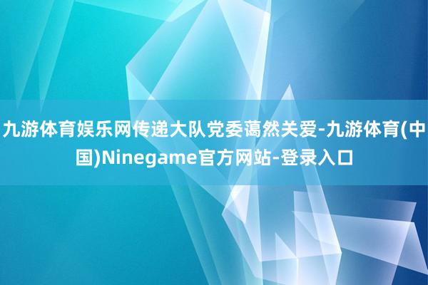 九游体育娱乐网传递大队党委蔼然关爱-九游体育(中国)Ninegame官方网站-登录入口