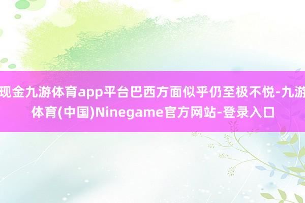 现金九游体育app平台巴西方面似乎仍至极不悦-九游体育(中国)Ninegame官方网站-登录入口