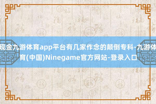 现金九游体育app平台有几家作念的颠倒专科-九游体育(中国)Ninegame官方网站-登录入口