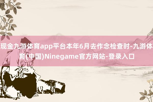 现金九游体育app平台本年6月去作念检查时-九游体育(中国)Ninegame官方网站-登录入口