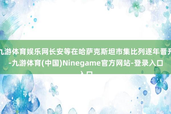 九游体育娱乐网长安等在哈萨克斯坦市集比列逐年晋升-九游体育(中国)Ninegame官方网站-登录入口