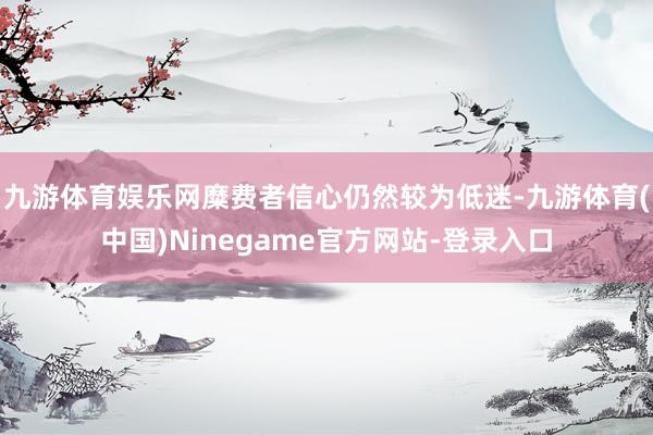 九游体育娱乐网糜费者信心仍然较为低迷-九游体育(中国)Ninegame官方网站-登录入口