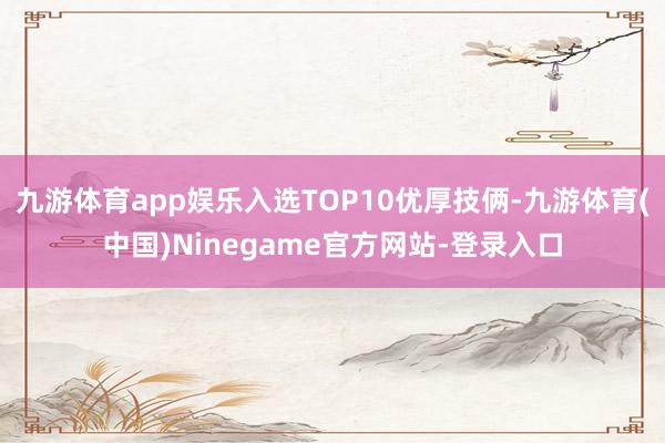 九游体育app娱乐入选TOP10优厚技俩-九游体育(中国)Ninegame官方网站-登录入口