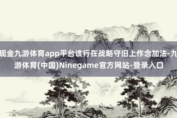 现金九游体育app平台该行在战略守旧上作念加法-九游体育(中国)Ninegame官方网站-登录入口