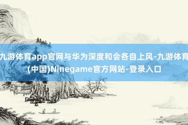 九游体育app官网与华为深度和会各自上风-九游体育(中国)Ninegame官方网站-登录入口