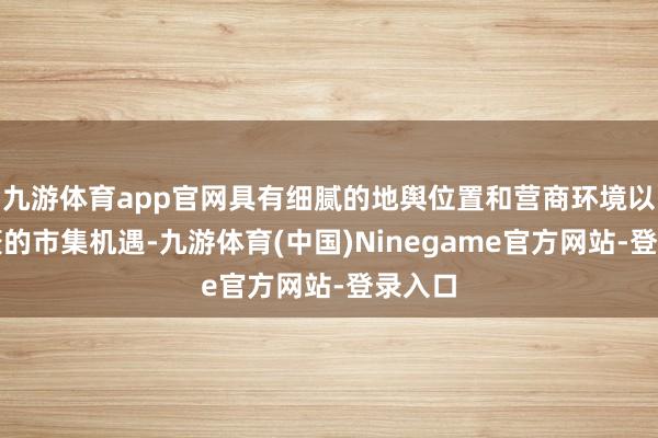 九游体育app官网具有细腻的地舆位置和营商环境以及浩繁的市集机遇-九游体育(中国)Ninegame官方网站-登录入口