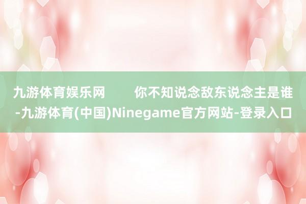 九游体育娱乐网        你不知说念敌东说念主是谁-九游体育(中国)Ninegame官方网站-登录入口