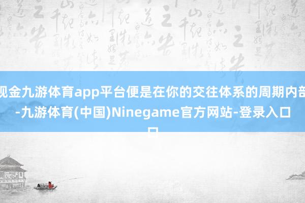 现金九游体育app平台便是在你的交往体系的周期内部-九游体育(中国)Ninegame官方网站-登录入口