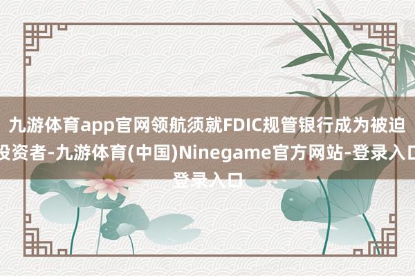 九游体育app官网领航须就FDIC规管银行成为被迫投资者-九游体育(中国)Ninegame官方网站-登录入口