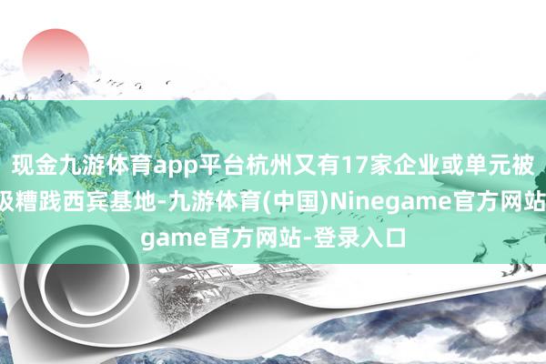 现金九游体育app平台杭州又有17家企业或单元被授牌为市级糟践西宾基地-九游体育(中国)Ninegame官方网站-登录入口