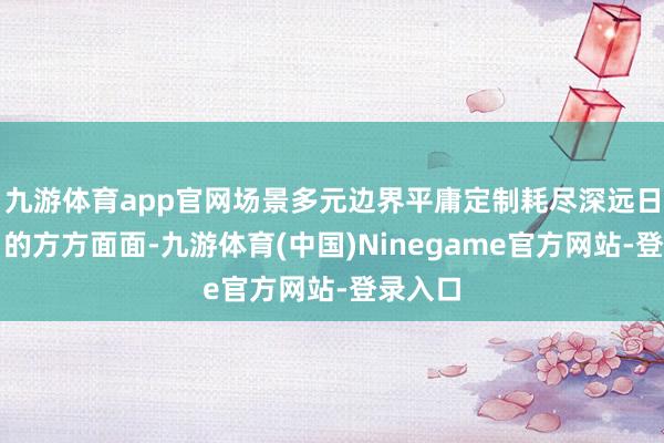 九游体育app官网场景多元边界平庸定制耗尽深远日常糊口的方方面面-九游体育(中国)Ninegame官方网站-登录入口