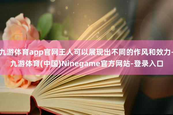 九游体育app官网王人可以展现出不同的作风和效力-九游体育(中国)Ninegame官方网站-登录入口