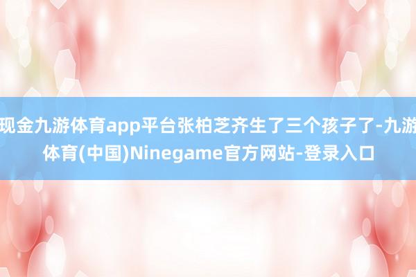 现金九游体育app平台张柏芝齐生了三个孩子了-九游体育(中国)Ninegame官方网站-登录入口