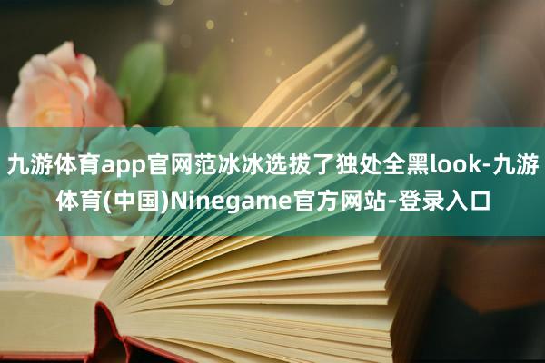 九游体育app官网范冰冰选拔了独处全黑look-九游体育(中国)Ninegame官方网站-登录入口