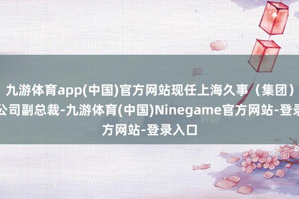 九游体育app(中国)官方网站现任上海久事（集团）有限公司副总裁-九游体育(中国)Ninegame官方网站-登录入口