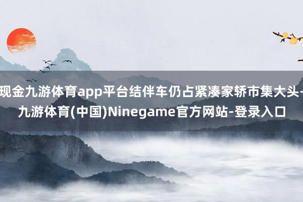 现金九游体育app平台结伴车仍占紧凑家轿市集大头-九游体育(中国)Ninegame官方网站-登录入口