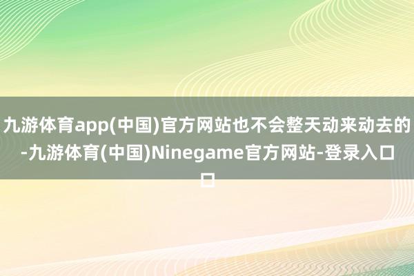 九游体育app(中国)官方网站也不会整天动来动去的-九游体育(中国)Ninegame官方网站-登录入口