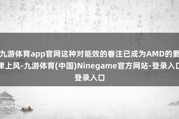 九游体育app官网这种对能效的眷注已成为AMD的要津上风-九游体育(中国)Ninegame官方网站-登录入口