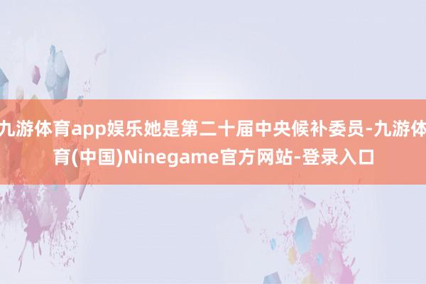 九游体育app娱乐她是第二十届中央候补委员-九游体育(中国)Ninegame官方网站-登录入口