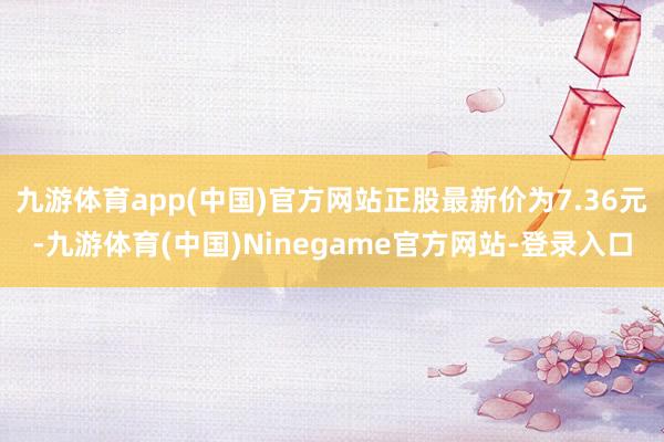 九游体育app(中国)官方网站正股最新价为7.36元-九游体育(中国)Ninegame官方网站-登录入口