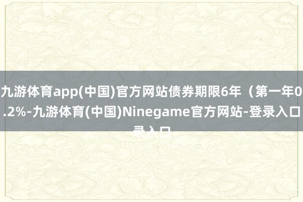 九游体育app(中国)官方网站债券期限6年（第一年0.2%-九游体育(中国)Ninegame官方网站-登录入口