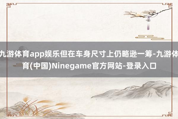 九游体育app娱乐但在车身尺寸上仍略逊一筹-九游体育(中国)Ninegame官方网站-登录入口