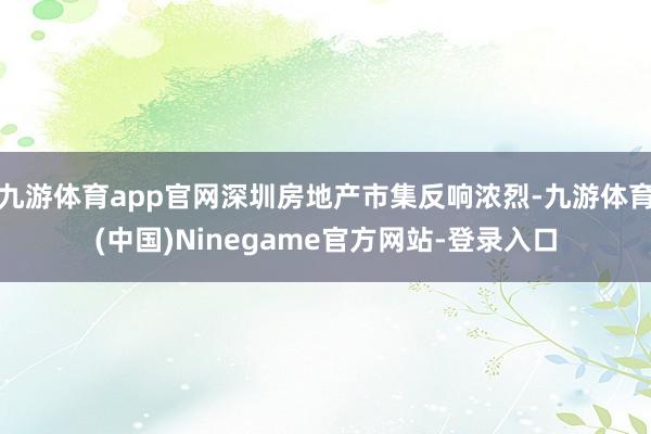 九游体育app官网深圳房地产市集反响浓烈-九游体育(中国)Ninegame官方网站-登录入口