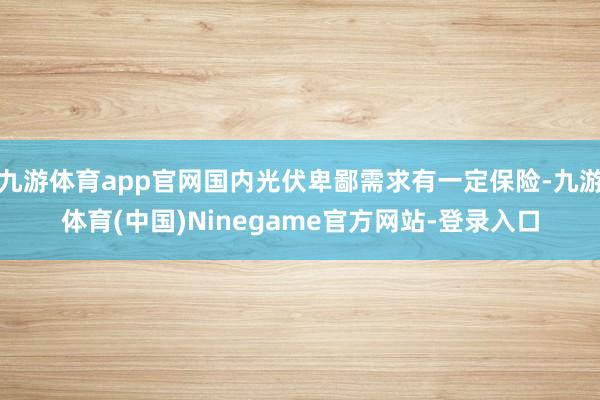 九游体育app官网国内光伏卑鄙需求有一定保险-九游体育(中国)Ninegame官方网站-登录入口