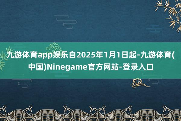 九游体育app娱乐自2025年1月1日起-九游体育(中国)Ninegame官方网站-登录入口