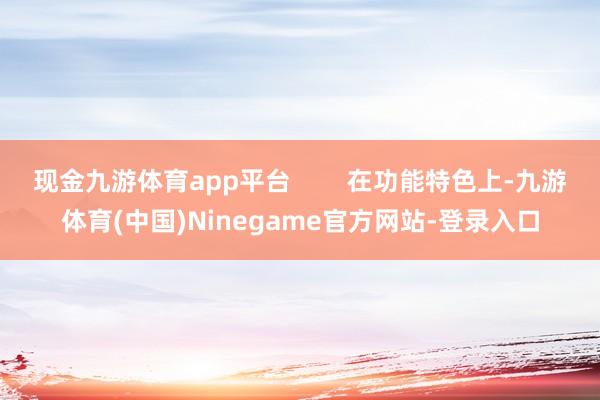 现金九游体育app平台        在功能特色上-九游体育(中国)Ninegame官方网站-登录入口