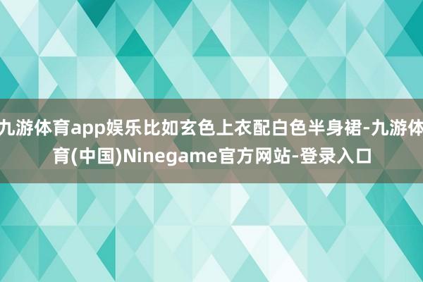 九游体育app娱乐比如玄色上衣配白色半身裙-九游体育(中国)Ninegame官方网站-登录入口