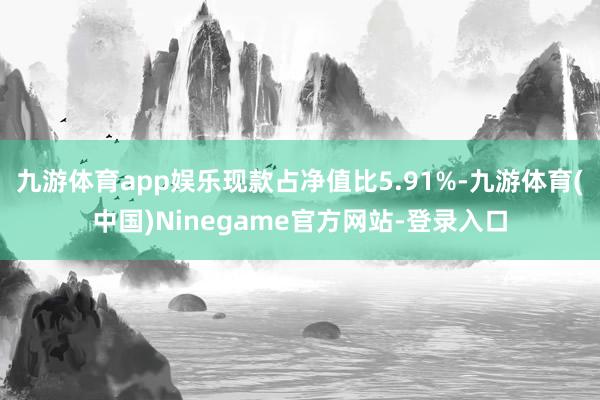 九游体育app娱乐现款占净值比5.91%-九游体育(中国)Ninegame官方网站-登录入口