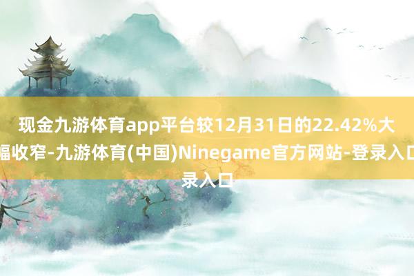 现金九游体育app平台较12月31日的22.42%大幅收窄-九游体育(中国)Ninegame官方网站-登录入口