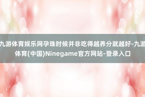 九游体育娱乐网孕珠时候并非吃得越养分就越好-九游体育(中国)Ninegame官方网站-登录入口