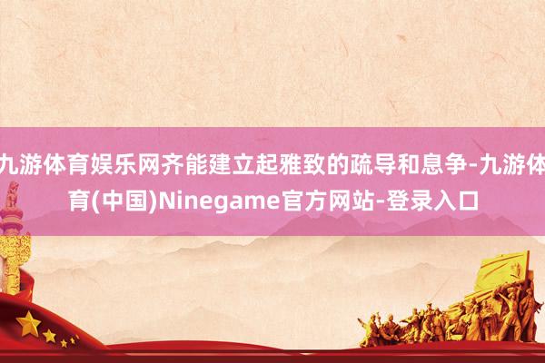 九游体育娱乐网齐能建立起雅致的疏导和息争-九游体育(中国)Ninegame官方网站-登录入口