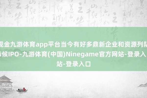 现金九游体育app平台当今有好多鼎新企业和资源列队恭候IPO-九游体育(中国)Ninegame官方网站-登录入口