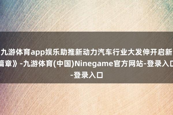 九游体育app娱乐助推新动力汽车行业大发伸开启新篇章》-九游体育(中国)Ninegame官方网站-登录入口