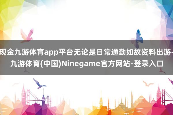 现金九游体育app平台无论是日常通勤如故资料出游-九游体育(中国)Ninegame官方网站-登录入口