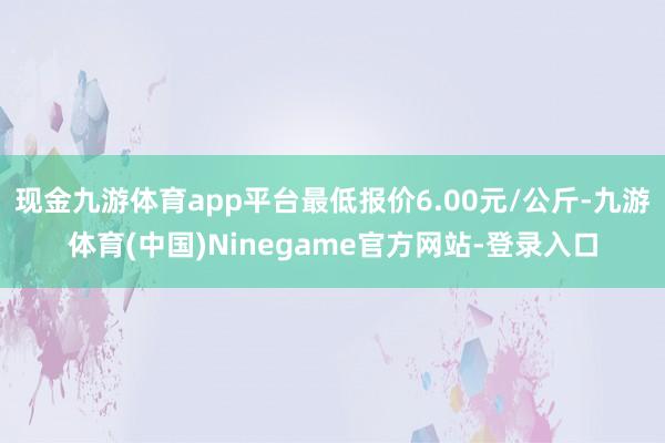 现金九游体育app平台最低报价6.00元/公斤-九游体育(中国)Ninegame官方网站-登录入口