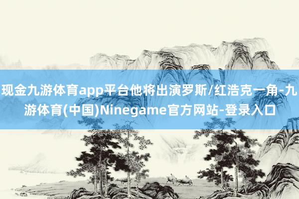 现金九游体育app平台他将出演罗斯/红浩克一角-九游体育(中国)Ninegame官方网站-登录入口