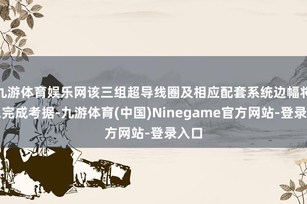 九游体育娱乐网该三组超导线圈及相应配套系统边幅将不息完成考据-九游体育(中国)Ninegame官方网站-登录入口