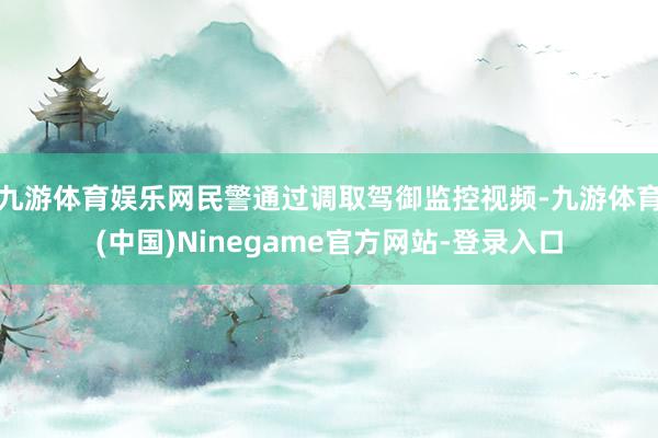 九游体育娱乐网民警通过调取驾御监控视频-九游体育(中国)Ninegame官方网站-登录入口