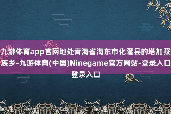 九游体育app官网地处青海省海东市化隆县的塔加藏族乡-九游体育(中国)Ninegame官方网站-登录入口