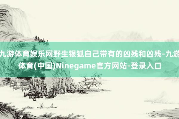 九游体育娱乐网野生银狐自己带有的凶残和凶残-九游体育(中国)Ninegame官方网站-登录入口